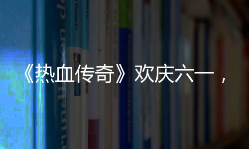 血传醒你热奇趣好，童六一礼唤年欢庆的少
