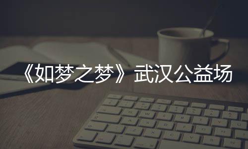 巡演如容 如公益梦之梦梦之梦时间1央华版场阵武汉