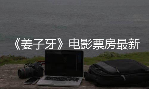新数票房破7子牙房最首周影票亿电姜据统计
