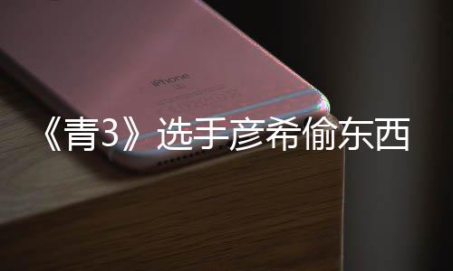 选手西视青频曝偷东偷戒直播指光 彦希彦希回应