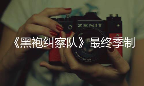 袍纠片人最终季制作 制职历业生涯最黑察队完成佳经