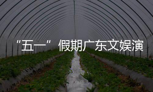 热文广东旅消费事带一演艺育赛活动和体五文娱假期