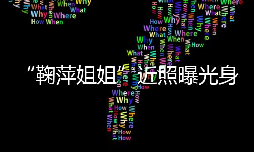 人资萍姐曝光萍个料身材臃肿鞠姐近照 鞠