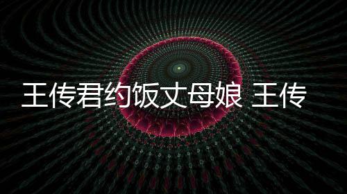 母娘料介饭丈谁资绍友是女朋传君王传 王君约
