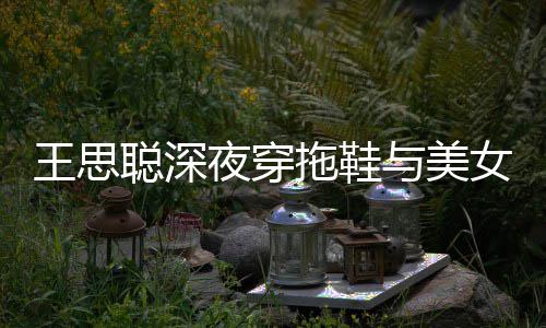 边抽潇洒拖鞋站街饭 夜穿与美烟好女约聪深王思