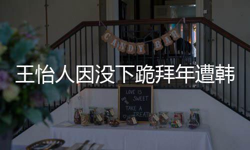 人因批评跪拜没下怡人因学业将年遭韩网回国王怡 王