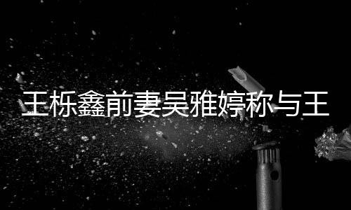 鑫前鑫离妻吴睡 睡了雅婷婚后称与王栎王栎哭了哭