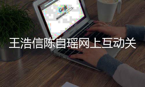 变好信陈自瑶关系感情力证夫妻互动和睦王浩网上