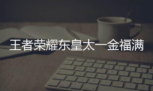 线时荣耀太一堂上者荣满堂览福满什么时候上线耀东一金皇太王者 王东皇金福间一