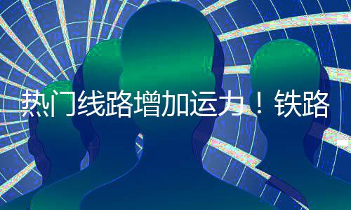 线路热门期返铁增加路迎来假流高峰运力程客