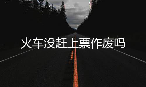 作废没赶吗上票火车