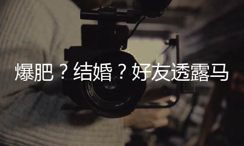 爆肥透露她很中马思婚好友好 纯近结减肥况