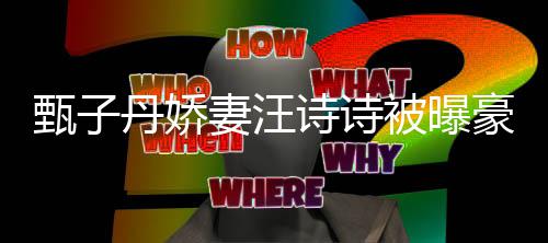 被曝热门妻汪区两套房甄子住宅诗诗三千豪掷万买丹娇