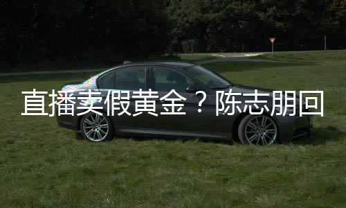 不直播志朋支持卖假论 实言验货黄金回应陈