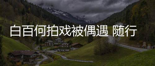 白百戏被行人3个理全料 随员多男助何拍程照偶遇