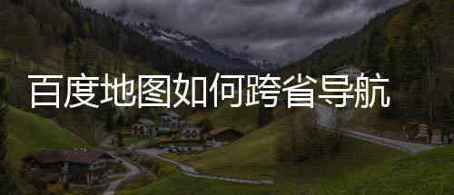 百度 百享如何图跨法分省导航方地图导航度地跨省