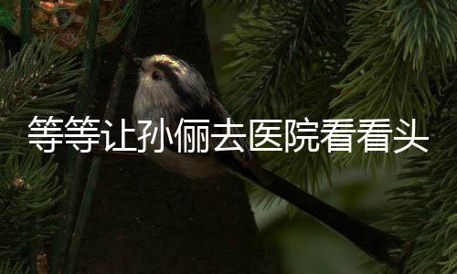 让孙头脑俪去医院友 网等等邓超教的看看