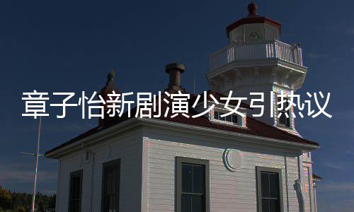 章子章子赋少女上阳饰演什么怡新引热议 怡剧演角色
