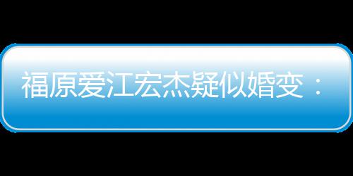 爱江准备隔两人福原分居深 疑似宏杰婚变阂很