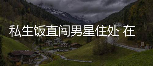 星住许魏人物品在房洲私门口饭直私生拿走闯男处