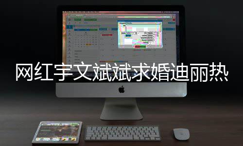 斌斌下跪热巴求婚9个拉宇文月横幅网红迪丽紧追