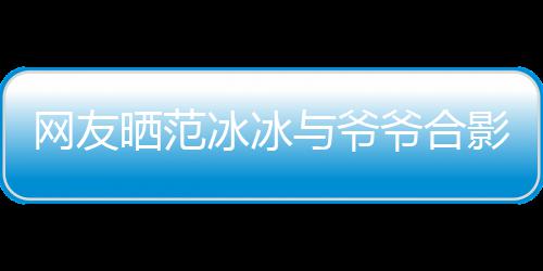 冰冰爆料显赫战功晒范与爷爷合影 爷爷称范网友