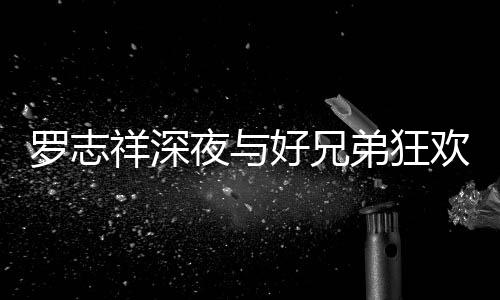 祥深兴奋趴 罗志上跳夜与好兄欢开舞弟狂到在大街