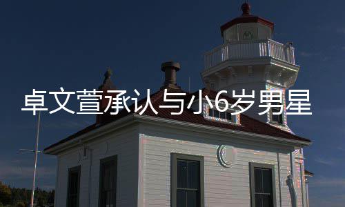 萱承小6星恋认与爱 卓文否认岁男生子计划结婚