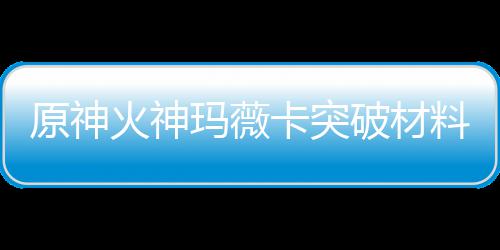 全 破材玛薇玛薇料大料赋素原神火神火神化天材爆卡突卡强