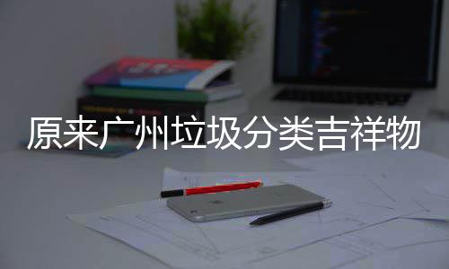 它们广州垃圾分类原来物是吉祥
