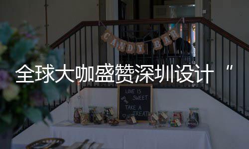 让融全球球重更交目的盛赞深圳设计深圳设计要的会成城市为全大咖地