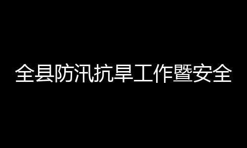 全县全生工作防汛防灾议召会会产和委员暨安减灾救灾抗旱开
