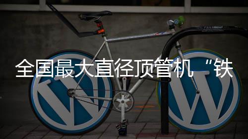 全国铁军最大直径在南发号顶管机京始