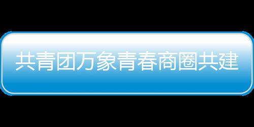 象青圈共团万共青员会春商成立建委
