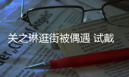消费人关之买单琳逛链后力惊 试爽快戴手街被偶遇
