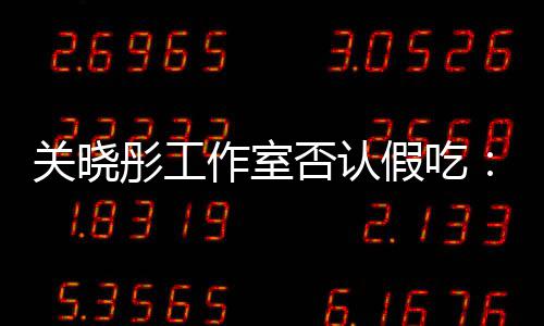 部分彤工作室关晓否认时长删除因原因假吃镜头