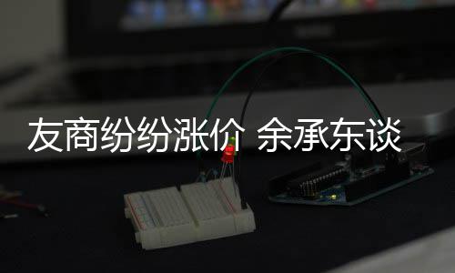 谈华涨价涨价纷纷友商 余何不承东为手机为