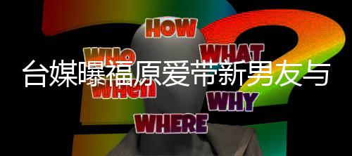 半同曝福台媒态蜜聚两人原爱与闺男友会 处于带新居状
