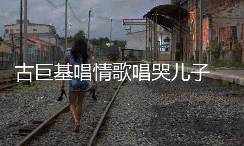 情歌儿子自己古巨 感感情丰富遗传唱哭基唱慨其