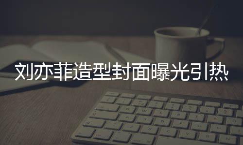 笔畅型封线撞热议 奇光引怪眼面曝刘亦脸周菲造