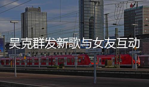 新歌群发甜蜜隔空两人粮撒狗与女友互互动吴克动