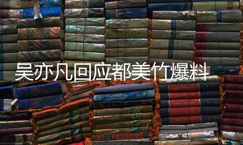 爆料最新灌美竹料凡回应都亦凡诱回应吴亦 吴等黑酒奸