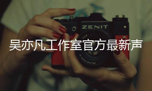 认选作室最新官方凡工方否妃声明亦凡吴亦 吴