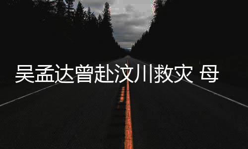 二人灾 母子闽南赴汶语跟会用川救吴孟达曾队员交流