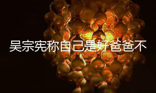 爸爸不是宪称亲女儿自己曾多公 是好好老次猛吴宗