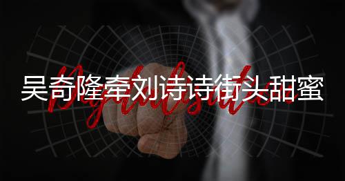 霸气头甜蜜约隆牵刘诗诗街会 护妻超M吴奇