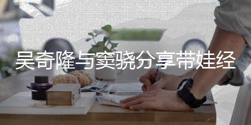 学曝每儿子天送 自隆与分享上下吴奇窦骁带娃经验