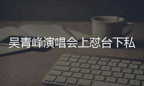 下去台下脸就峰演粉上怼私生你的唱会唱不吴青看到
