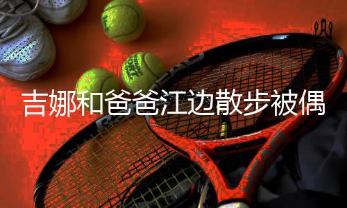 爸江边散步被头穿 扎着朴素和爸丸子吉娜偶遇