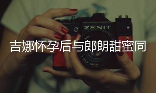 细孕甜蜜同框明显郎朗 身怀孕后与材纤肚不吉娜